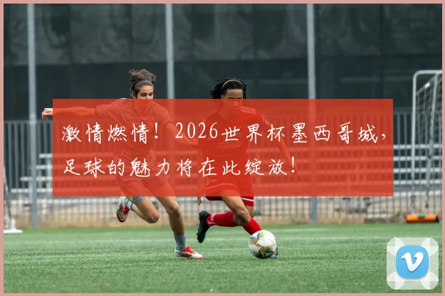 激情燃情！2026世界杯墨西哥城，足球的魅力将在此绽放！