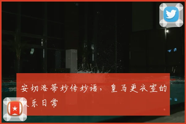 安切洛蒂妙传妙语，皇马更衣室的欢乐日常