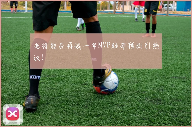 老将能否再战一年MVP赔率预测引热议！