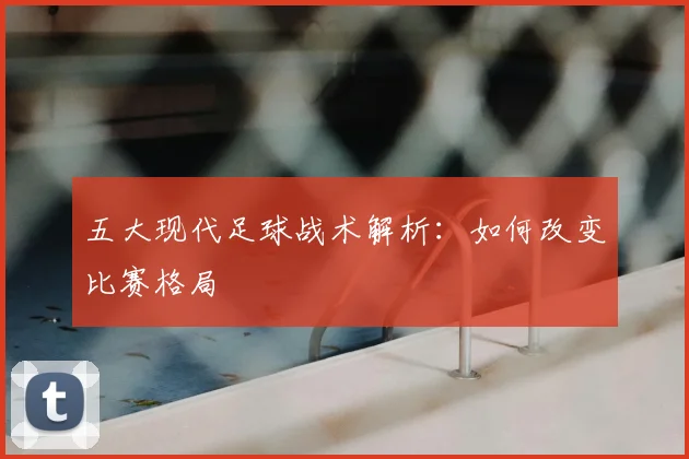 五大现代足球战术解析:如何改变比赛格局