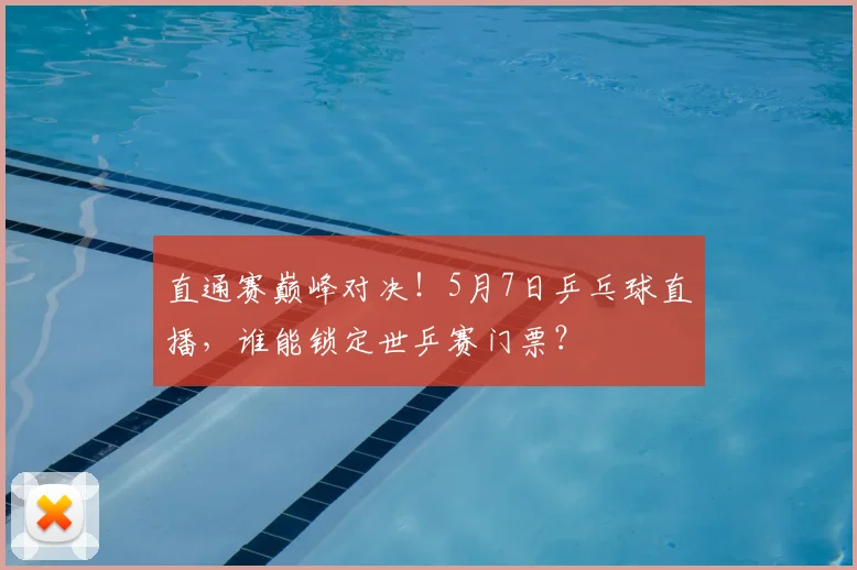 直通赛巅峰对决！5月7日乒乓球直播，谁能锁定世乒赛门票？