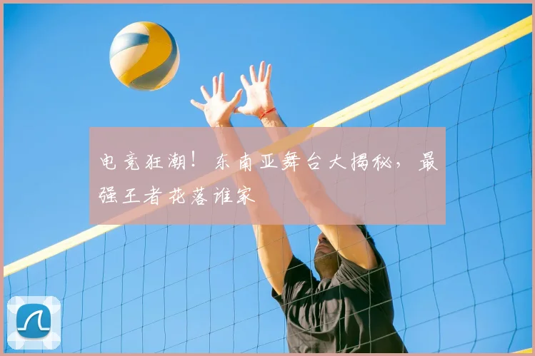 电竞狂潮！东南亚舞台大揭秘，最强王者花落谁家