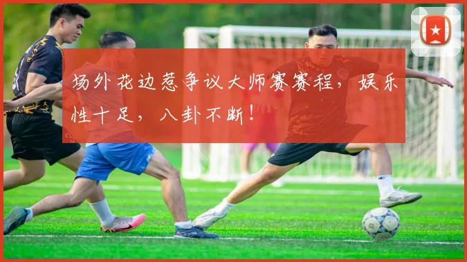 场外花边惹争议大师赛赛程，娱乐性十足，八卦不断！