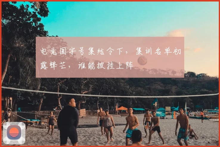 电竞国字号集结令下，集训名单初露锋芒，谁能披挂上阵