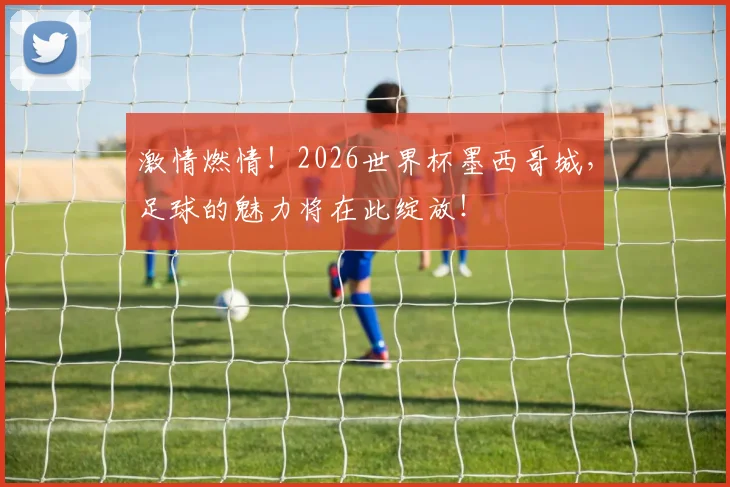 激情燃情！2026世界杯墨西哥城，足球的魅力将在此绽放！