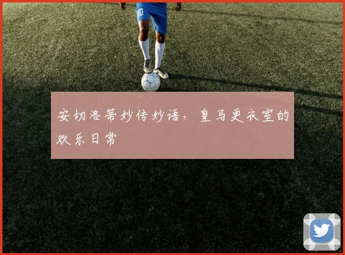 安切洛蒂妙传妙语，皇马更衣室的欢乐日常