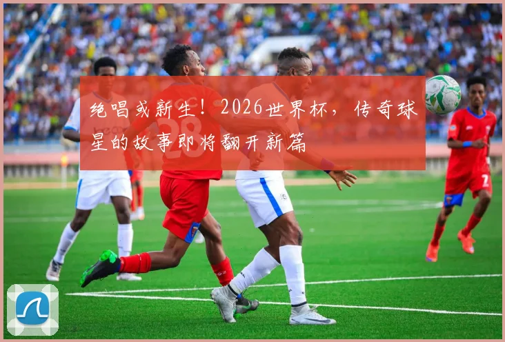 绝唱或新生！2026世界杯，传奇球星的故事即将翻开新篇