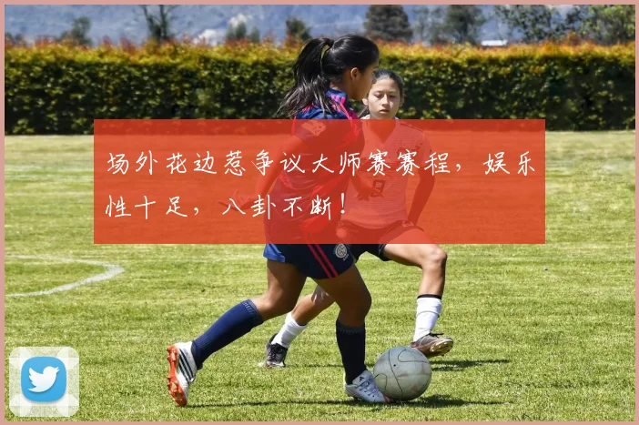 场外花边惹争议大师赛赛程，娱乐性十足，八卦不断！
