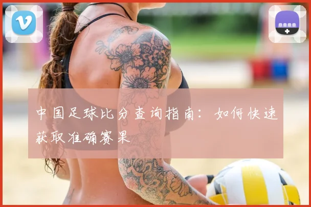 中国足球比分查询指南：如何快速获取准确赛果
