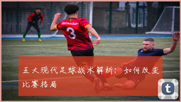 五大现代足球战术解析:如何改变比赛格局