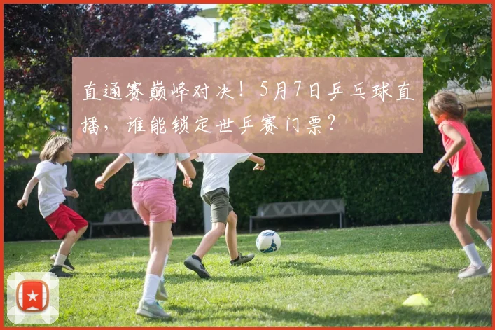 直通赛巅峰对决！5月7日乒乓球直播，谁能锁定世乒赛门票？